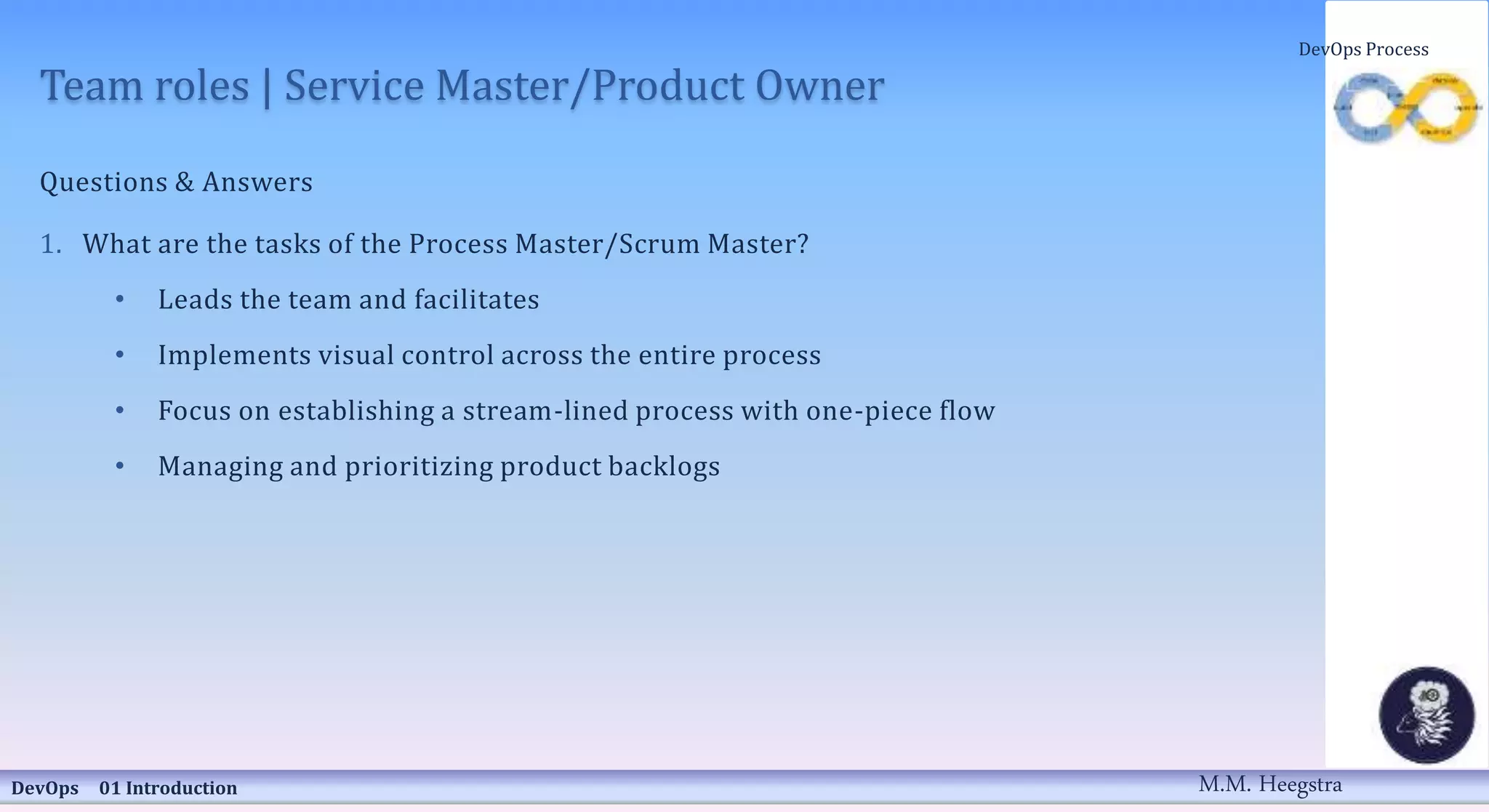 Team roles | Service Master/Product Owner
Questions & Answers
1. What are the tasks of the Process Master/Scrum Master?
• Leads the team and facilitates
• Implements visual control across the entire process
• Focus on establishing a stream-lined process with one-piece flow
• Managing and prioritizing product backlogs
DevOps 01 Introduction
DevOps Process
M.M. Heegstra
 