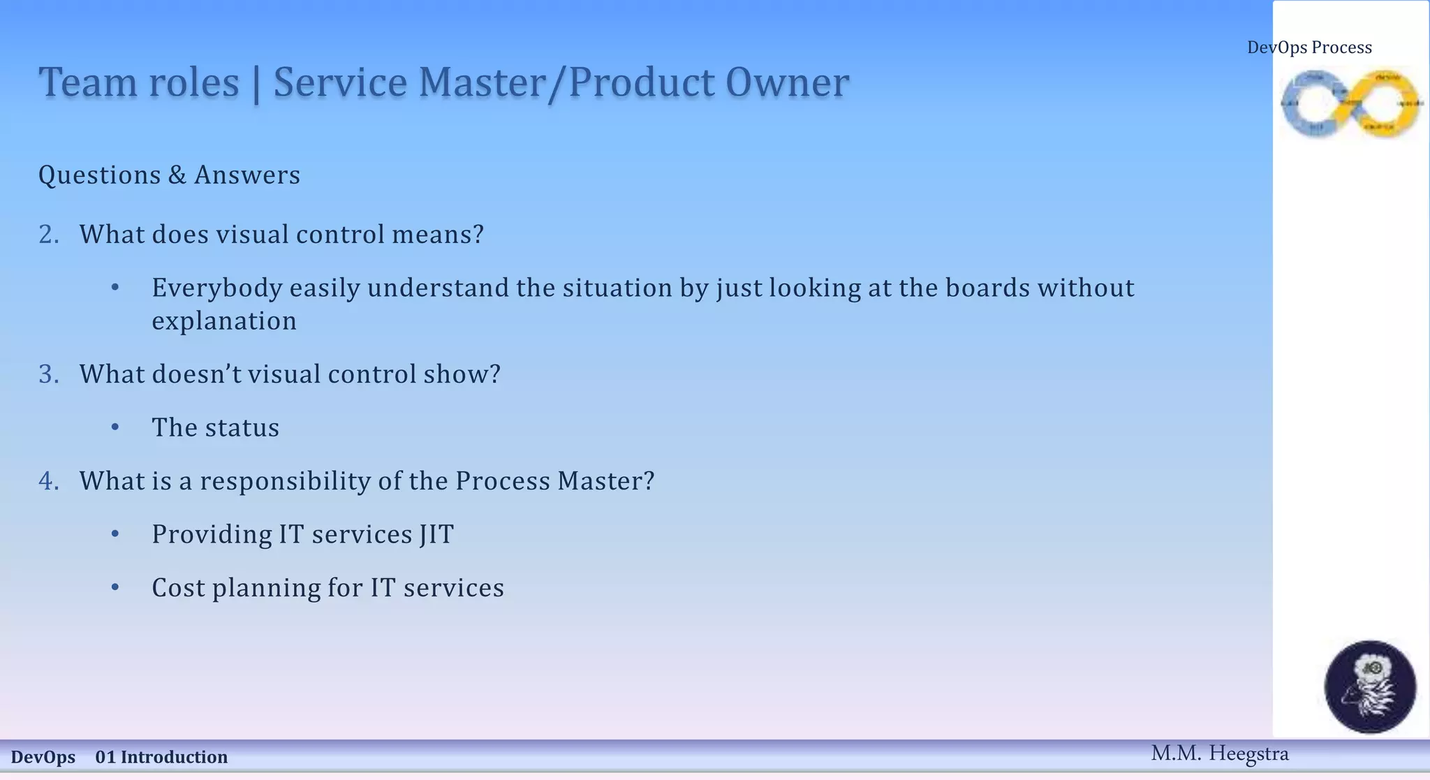 Team roles | Service Master/Product Owner
Questions & Answers
2. What does visual control means?
• Everybody easily understand the situation by just looking at the boards without
explanation
3. What doesn’t visual control show?
• The status
4. What is a responsibility of the Process Master?
• Providing IT services JIT
• Cost planning for IT services
DevOps 01 Introduction
DevOps Process
M.M. Heegstra
 