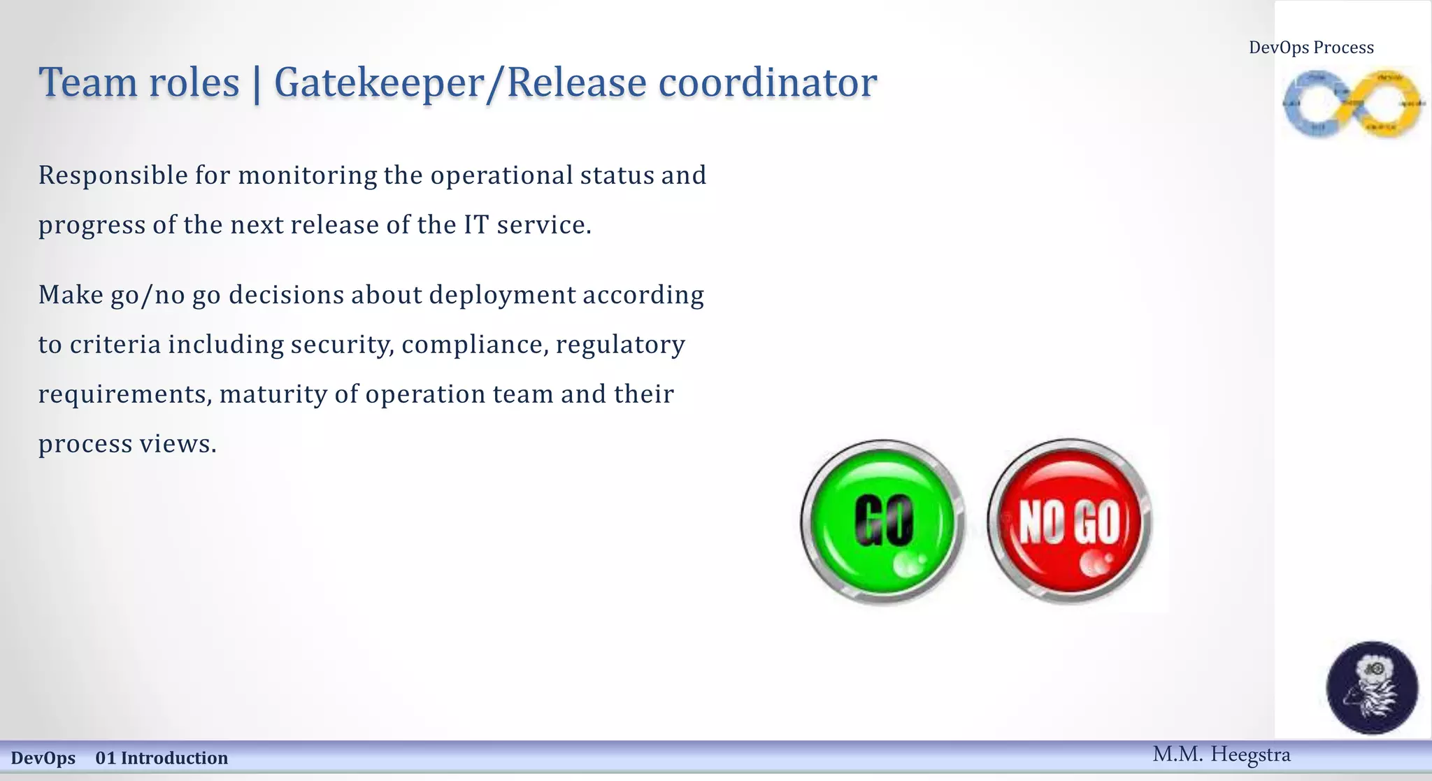 Team roles | Gatekeeper/Release coordinator
Responsible for monitoring the operational status and
progress of the next release of the IT service.
Make go/no go decisions about deployment according
to criteria including security, compliance, regulatory
requirements, maturity of operation team and their
process views.
DevOps 01 Introduction
DevOps Process
M.M. Heegstra
 