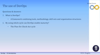 The use of DevOps
Questions & Answers
5. What is DevOps?
• A framework combining tools, methodology, skill sets and organization structures
6. By using which cycle can DevOps enable maturity?
• The Plan-Do-Check-Act cycle
DevOps 01 Introduction
DevOps Process
M.M. Heegstra
 