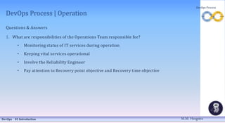 DevOps Process | Operation
Questions & Answers
1. What are responsibilities of the Operations Team responsible for?
• Monitoring status of IT services during operation
• Keeping vital services operational
• Involve the Reliability Engineer
• Pay attention to Recovery point objective and Recovery time objective
DevOps 01 Introduction
DevOps Process
M.M. Heegstra
 
