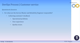 DevOps Process | Customer service
Questions & Answers
1. For what are the Service Master and Reliability Engineer responsible?
• Collecting customer’s feedback
• Operational problems
• User experience
• Quality issues
DevOps 01 Introduction
DevOps Process
M.M. Heegstra
 