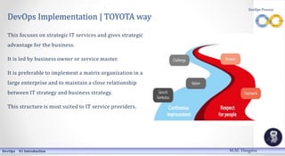 DevOps Implementation | TOYOTA way
This focuses on strategic IT services and gives strategic
advantage for the business.
It is led by business owner or service master.
It is preferable to implement a matrix organization in a
large enterprise and to maintain a close relationship
between IT strategy and business strategy.
This structure is most suited to IT service providers.
DevOps 01 Introduction
DevOps Process
M.M. Heegstra
 