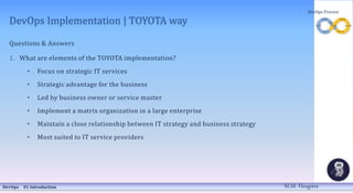 DevOps Implementation | TOYOTA way
Questions & Answers
1. What are elements of the TOYOTA implementation?
• Focus on strategic IT services
• Strategic advantage for the business
• Led by business owner or service master
• Implement a matrix organization in a large enterprise
• Maintain a close relationship between IT strategy and business strategy
• Most suited to IT service providers
DevOps 01 Introduction
DevOps Process
M.M. Heegstra
 