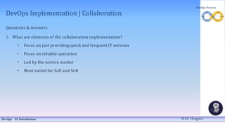 DevOps Implementation | Collaboration
Questions & Answers
1. What are elements of the collaboration implementation?
• Focus on just providing quick and frequent IT services
• Focus on reliable operation
• Led by the service master
• Most suited for SoE and SoR
DevOps 01 Introduction
DevOps Process
M.M. Heegstra
 