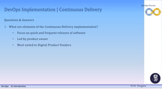 DevOps Implementation | Continuous Delivery
Questions & Answers
1. What are elements of the Continuous Delivery implementation?
• Focus on quick and frequent releases of software
• Led by product owner
• Most suited to Digital Product Vendors
DevOps 01 Introduction
DevOps Process
M.M. Heegstra
 