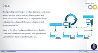 DevOps Process
Goals
DevOps integration targets product delivery, continuous
testing, quality testing, feature development, and
maintenance releases in order to improve reliability
and security and provide faster development and
deployment cycles.
Many of the ideas (and people) involved in DevOps
came from the enterprise systems management and
agile software development movements.
DevOps 01 Introduction M.M. Heegstra
 