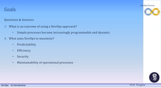 Goals
Questions & Answers
3. What is an outcome of using a DevOps approach?
• Simple processes become increasingly programmable and dynamic
4. What aims DevOps to maximize?
• Predictability
• Efficiency
• Security
• Maintainability of operational processes
DevOps 01 Introduction
DevOps Process
M.M. Heegstra
 