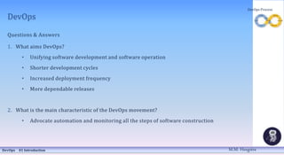 DevOps
Questions & Answers
1. What aims DevOps?
• Unifying software development and software operation
• Shorter development cycles
• Increased deployment frequency
• More dependable releases
2. What is the main characteristic of the DevOps movement?
• Advocate automation and monitoring all the steps of software construction
DevOps 01 Introduction
DevOps Process
M.M. Heegstra
 