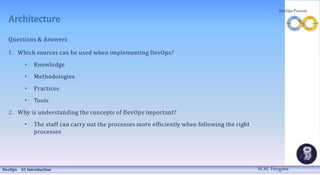Architecture
Questions & Answers
1. Which sources can be used when implementing DevOps?
• Knowledge
• Methodologies
• Practices
• Tools
2. Why is understanding the concepts of DevOps important?
• The staff can carry out the processes more efficiently when following the right
processes
DevOps 01 Introduction
DevOps Process
M.M. Heegstra
 