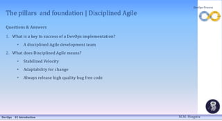 The pillars and foundation | Disciplined Agile
Questions & Answers
1. What is a key to success of a DevOps implementation?
• A disciplined Agile development team
2. What does Disciplined Agile means?
• Stabilized Velocity
• Adaptability for change
• Always release high quality bug free code
DevOps 01 Introduction
DevOps Process
M.M. Heegstra
 