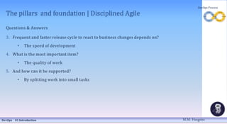 The pillars and foundation | Disciplined Agile
Questions & Answers
3. Frequent and faster release cycle to react to business changes depends on?
• The speed of development
4. What is the most important item?
• The quality of work
5. And how can it be supported?
• By splitting work into small tasks
DevOps 01 Introduction
DevOps Process
M.M. Heegstra
 