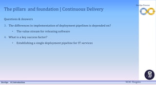 The pillars and foundation | Continuous Delivery
Questions & Answers
3. The differences in implementation of deployment pipelines is depended on?
• The value stream for releasing software
4. What is a key success factor?
• Establishing a single deployment pipeline for IT services
DevOps 01 Introduction
DevOps Process
M.M. Heegstra
 