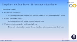The pillars and foundation | TPS concept as foundation
Questions & Answers
4. What means automation?
• Automating as much as possible and stopping the entire process when a defect occurs
5. What is another key issue?
• The management cycle of Development and Operation
6. What needs to be changed to work in an Agile way?
• The synchronization between development and operation on a weekly or daily basis
DevOps 01 Introduction
DevOps Process
M.M. Heegstra
 