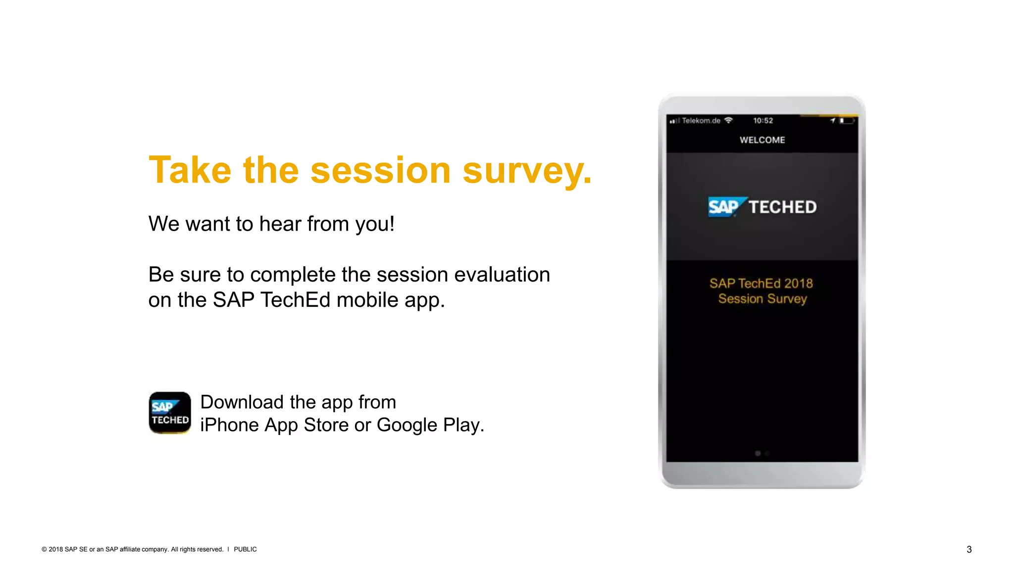 3PUBLIC© 2018 SAP SE or an SAP affiliate company. All rights reserved. ǀ
Take the session survey.
We want to hear from you!
Be sure to complete the session evaluation
on the SAP TechEd mobile app.
Download the app from
iPhone App Store or Google Play.
 