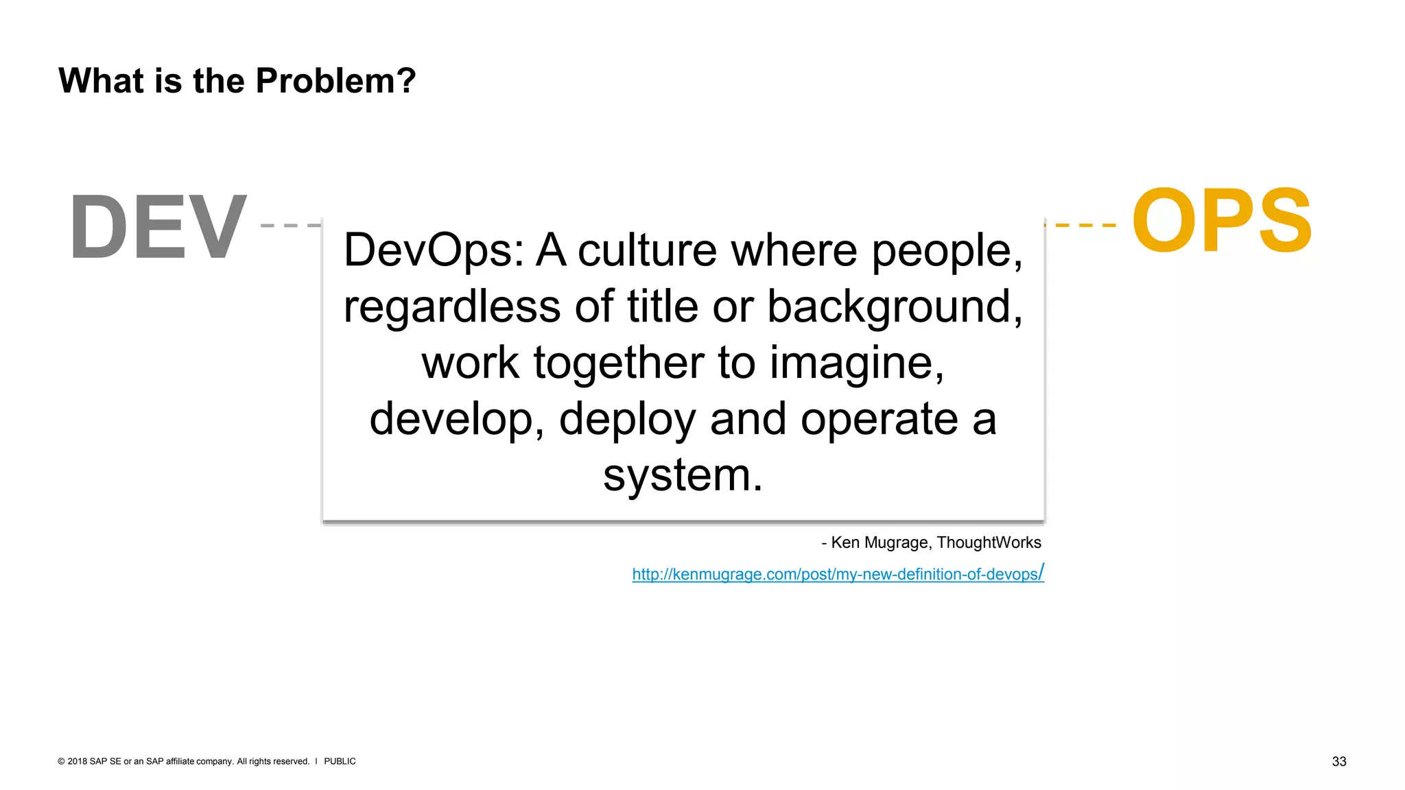 33PUBLIC© 2018 SAP SE or an SAP affiliate company. All rights reserved. ǀ
DEV OPS
What is the Problem?
DevOps: A culture where people,
regardless of title or background,
work together to imagine,
develop, deploy and operate a
system.
http://kenmugrage.com/post/my-new-definition-of-devops/
- Ken Mugrage, ThoughtWorks
 
