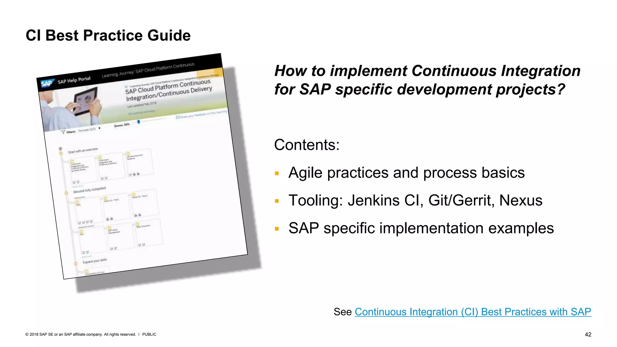 42PUBLIC© 2018 SAP SE or an SAP affiliate company. All rights reserved. ǀ
CI Best Practice Guide
See Continuous Integration (CI) Best Practices with SAP
How to implement Continuous Integration
for SAP specific development projects?
Contents:
 Agile practices and process basics
 Tooling: Jenkins CI, Git/Gerrit, Nexus
 SAP specific implementation examples
 