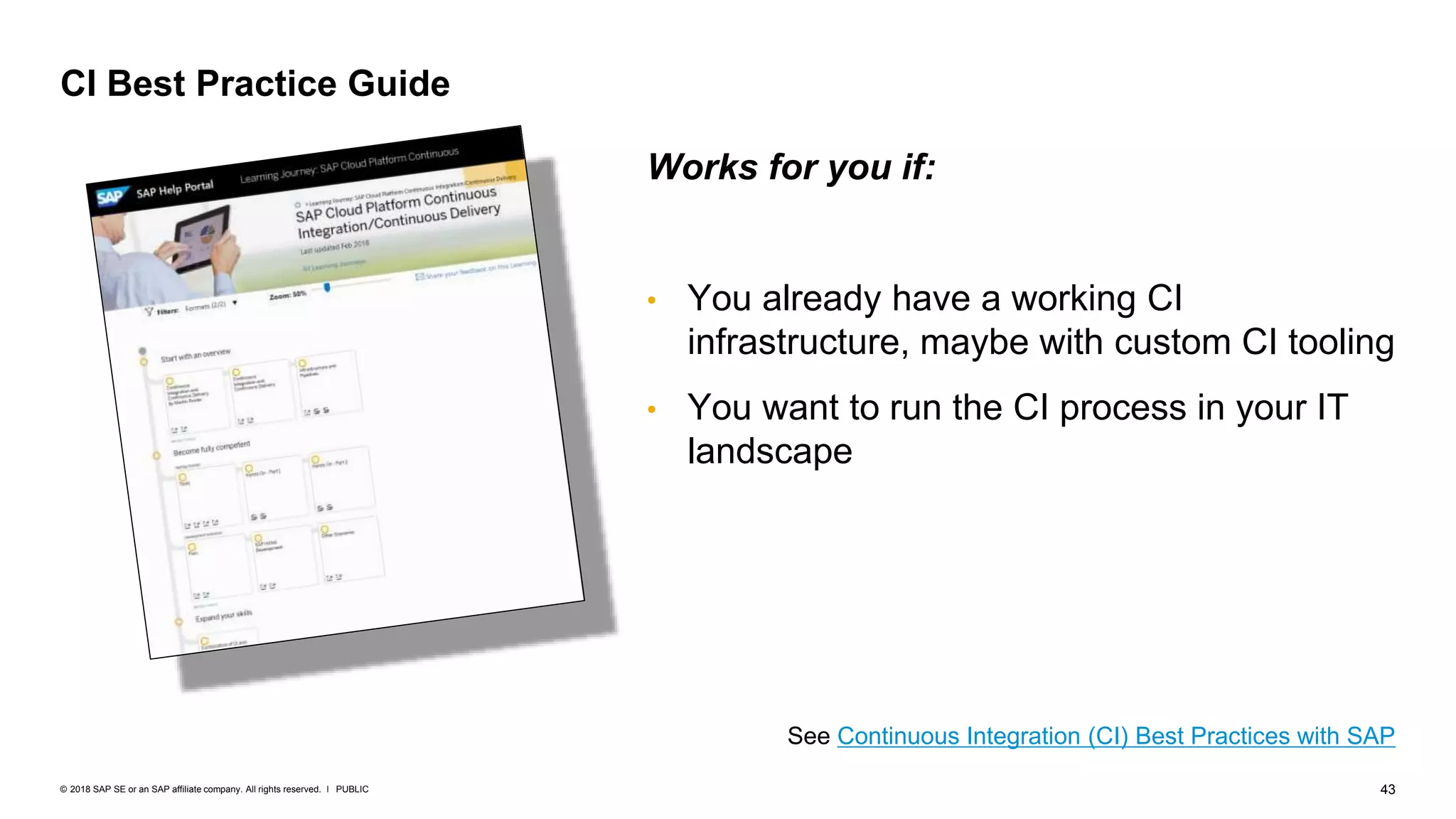 43PUBLIC© 2018 SAP SE or an SAP affiliate company. All rights reserved. ǀ
CI Best Practice Guide
See Continuous Integration (CI) Best Practices with SAP
Works for you if:
• You already have a working CI
infrastructure, maybe with custom CI tooling
• You want to run the CI process in your IT
landscape
 