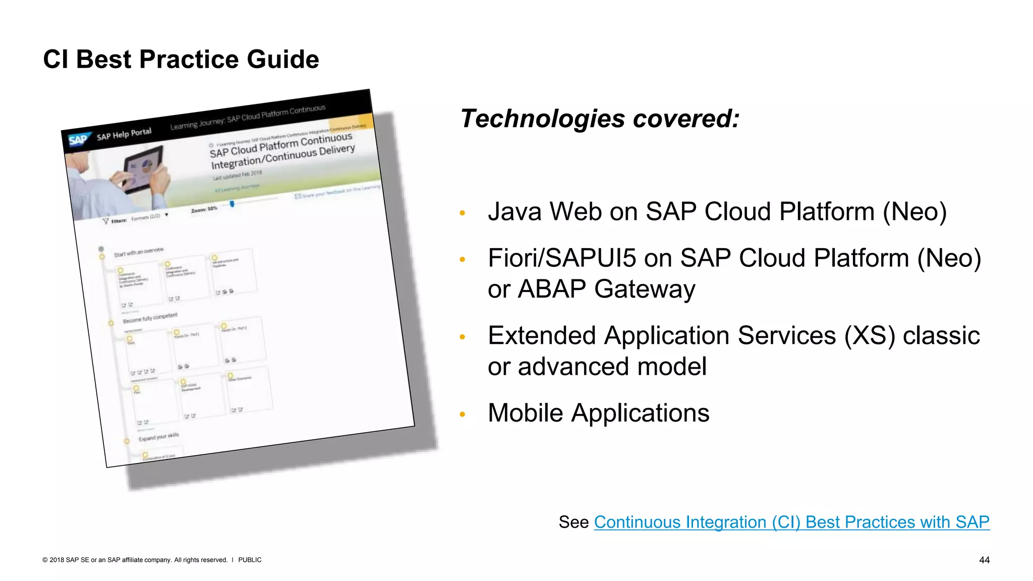 44PUBLIC© 2018 SAP SE or an SAP affiliate company. All rights reserved. ǀ
CI Best Practice Guide
See Continuous Integration (CI) Best Practices with SAP
Technologies covered:
• Java Web on SAP Cloud Platform (Neo)
• Fiori/SAPUI5 on SAP Cloud Platform (Neo)
or ABAP Gateway
• Extended Application Services (XS) classic
or advanced model
• Mobile Applications
 