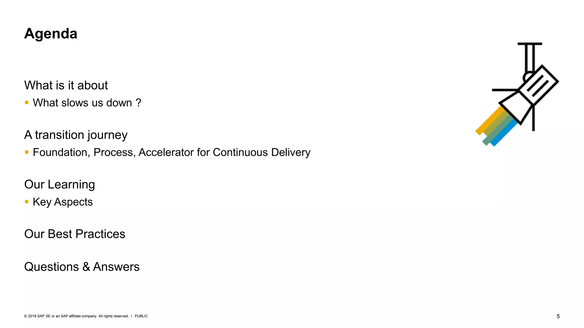 5PUBLIC© 2018 SAP SE or an SAP affiliate company. All rights reserved. ǀ
What is it about
 What slows us down ?
A transition journey
 Foundation, Process, Accelerator for Continuous Delivery
Our Learning
 Key Aspects
Our Best Practices
Questions & Answers
Agenda
 