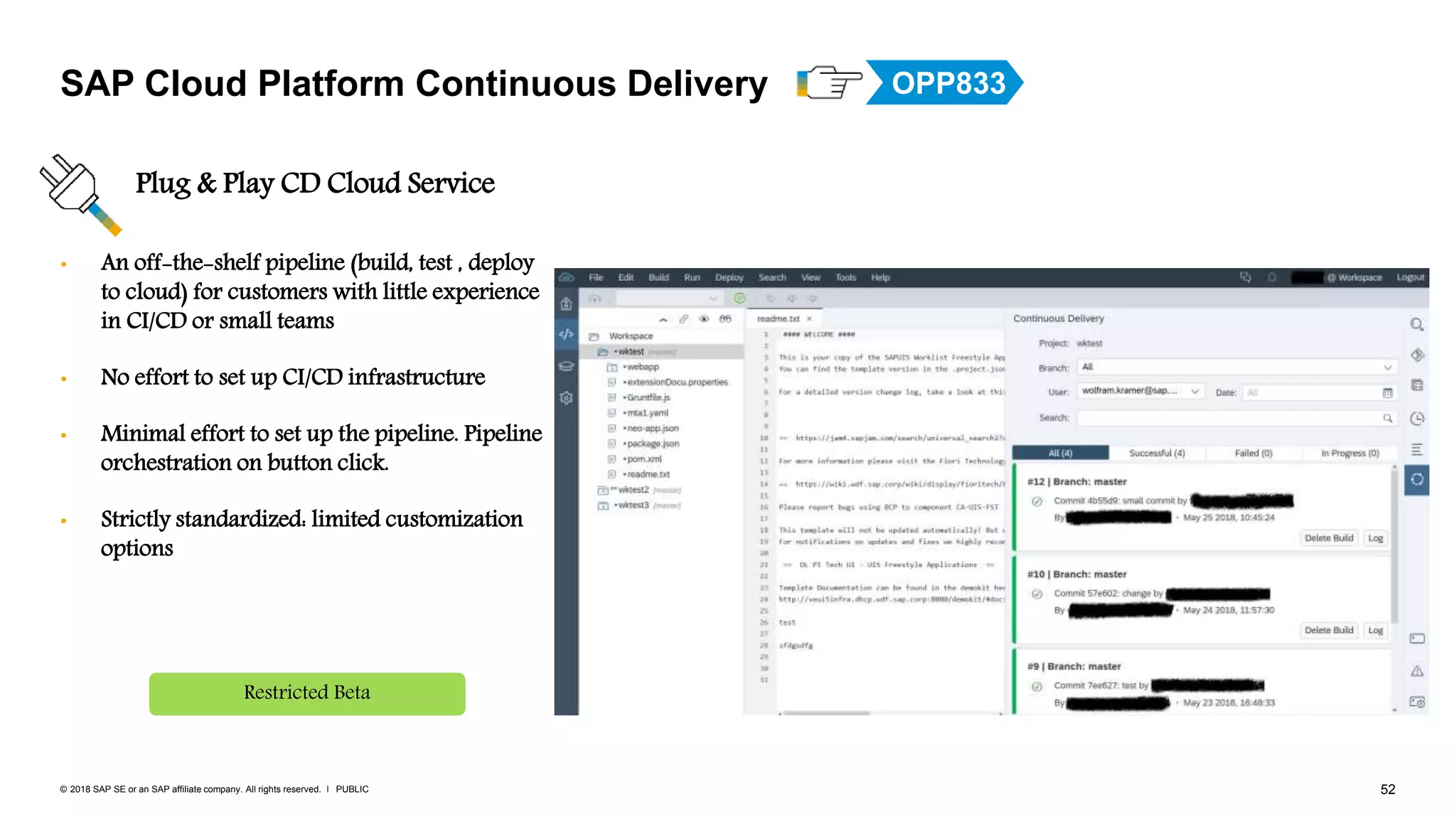 52PUBLIC© 2018 SAP SE or an SAP affiliate company. All rights reserved. ǀ
• An off-the-shelf pipeline (build, test , deploy
to cloud) for customers with little experience
in CI/CD or small teams
• No effort to set up CI/CD infrastructure
• Minimal effort to set up the pipeline. Pipeline
orchestration on button click.
• Strictly standardized: limited customization
options
SAP Cloud Platform Continuous Delivery
Plug & Play CD Cloud Service
Restricted Beta
OPP833
 