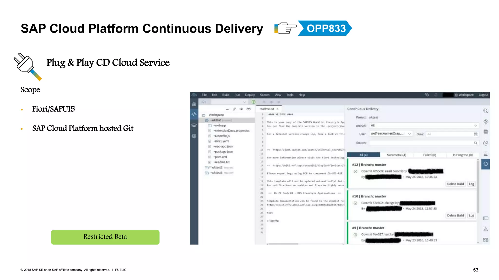 53PUBLIC© 2018 SAP SE or an SAP affiliate company. All rights reserved. ǀ
Scope
• Fiori/SAPUI5
• SAP Cloud Platform hosted Git
SAP Cloud Platform Continuous Delivery
Plug & Play CD Cloud Service
Restricted Beta
OPP833
 