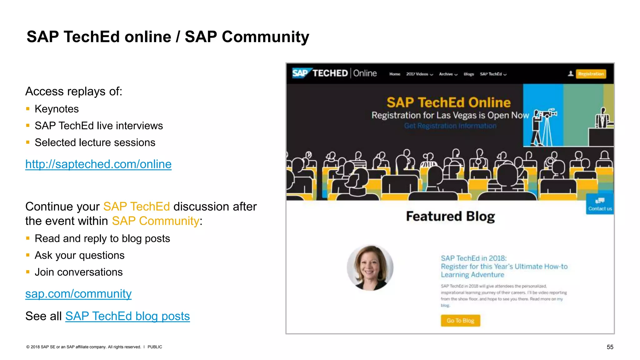55PUBLIC© 2018 SAP SE or an SAP affiliate company. All rights reserved. ǀ
Access replays of:
 Keynotes
 SAP TechEd live interviews
 Selected lecture sessions
http://sapteched.com/online
Continue your SAP TechEd discussion after
the event within SAP Community:
 Read and reply to blog posts
 Ask your questions
 Join conversations
sap.com/community
See all SAP TechEd blog posts
SAP TechEd online / SAP Community
 