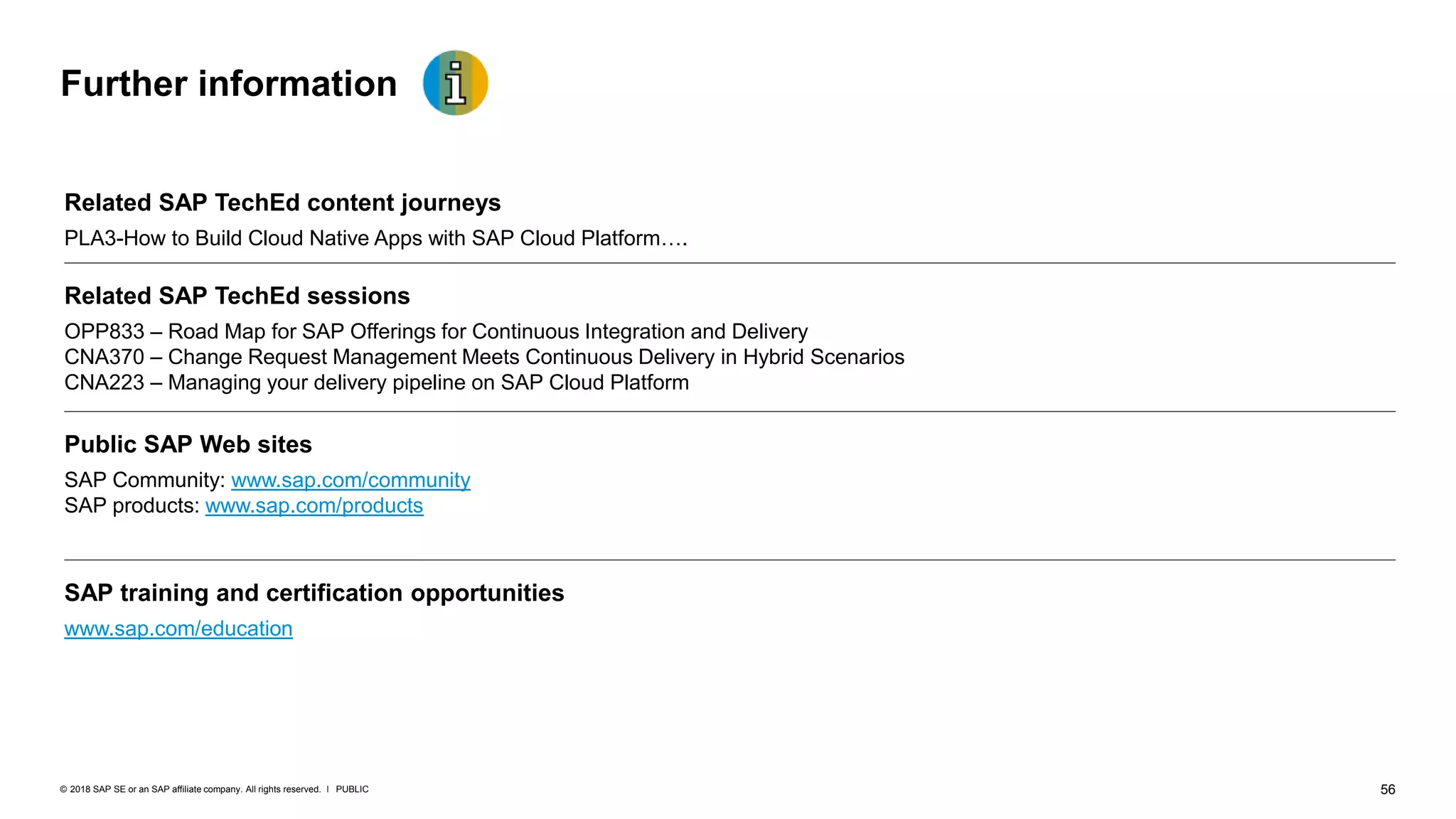 56PUBLIC© 2018 SAP SE or an SAP affiliate company. All rights reserved. ǀ
Further information
Related SAP TechEd content journeys
PLA3-How to Build Cloud Native Apps with SAP Cloud Platform….
Related SAP TechEd sessions
OPP833 – Road Map for SAP Offerings for Continuous Integration and Delivery
CNA370 – Change Request Management Meets Continuous Delivery in Hybrid Scenarios
CNA223 – Managing your delivery pipeline on SAP Cloud Platform
Public SAP Web sites
SAP Community: www.sap.com/community
SAP products: www.sap.com/products
SAP training and certification opportunities
www.sap.com/education
 