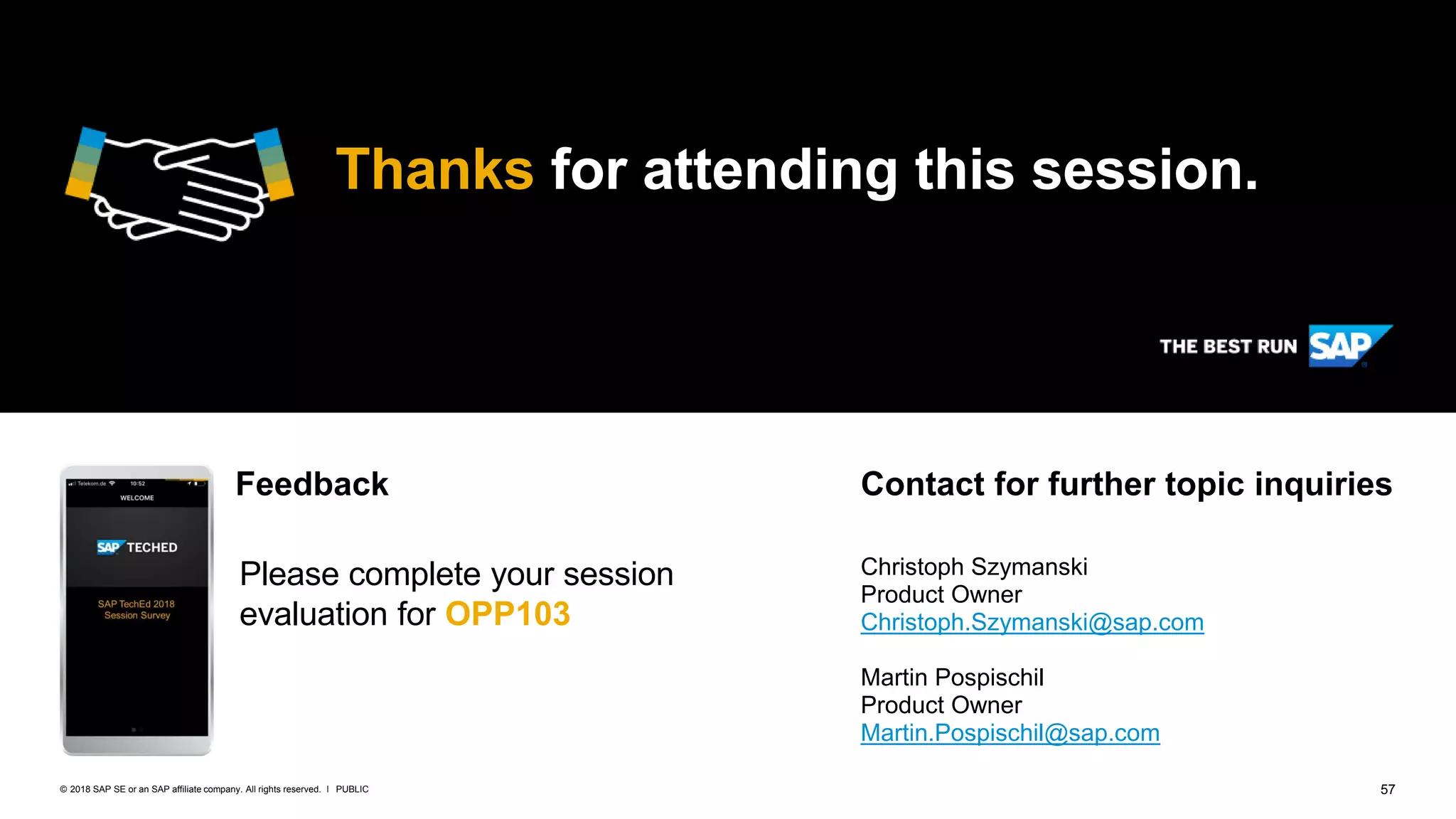 57PUBLIC© 2018 SAP SE or an SAP affiliate company. All rights reserved. ǀ
Thanks for attending this session.
Please complete your session
evaluation for OPP103
Christoph Szymanski
Product Owner
Christoph.Szymanski@sap.com
Martin Pospischil
Product Owner
Martin.Pospischil@sap.com
Feedback Contact for further topic inquiries
 