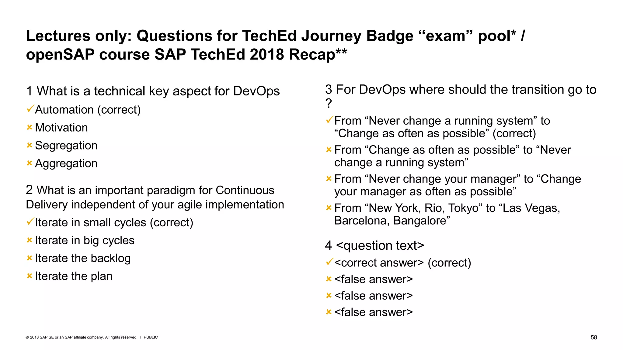 58PUBLIC© 2018 SAP SE or an SAP affiliate company. All rights reserved. ǀ
1 What is a technical key aspect for DevOps
Automation (correct)
 Motivation
 Segregation
 Aggregation
2 What is an important paradigm for Continuous
Delivery independent of your agile implementation
Iterate in small cycles (correct)
 Iterate in big cycles
 Iterate the backlog
 Iterate the plan
3 For DevOps where should the transition go to
?
From “Never change a running system” to
“Change as often as possible” (correct)
 From “Change as often as possible” to “Never
change a running system”
 From “Never change your manager” to “Change
your manager as often as possible”
 From “New York, Rio, Tokyo” to “Las Vegas,
Barcelona, Bangalore”
4 <question text>
<correct answer> (correct)
 <false answer>
 <false answer>
 <false answer>
Lectures only: Questions for TechEd Journey Badge “exam” pool* /
openSAP course SAP TechEd 2018 Recap**
 