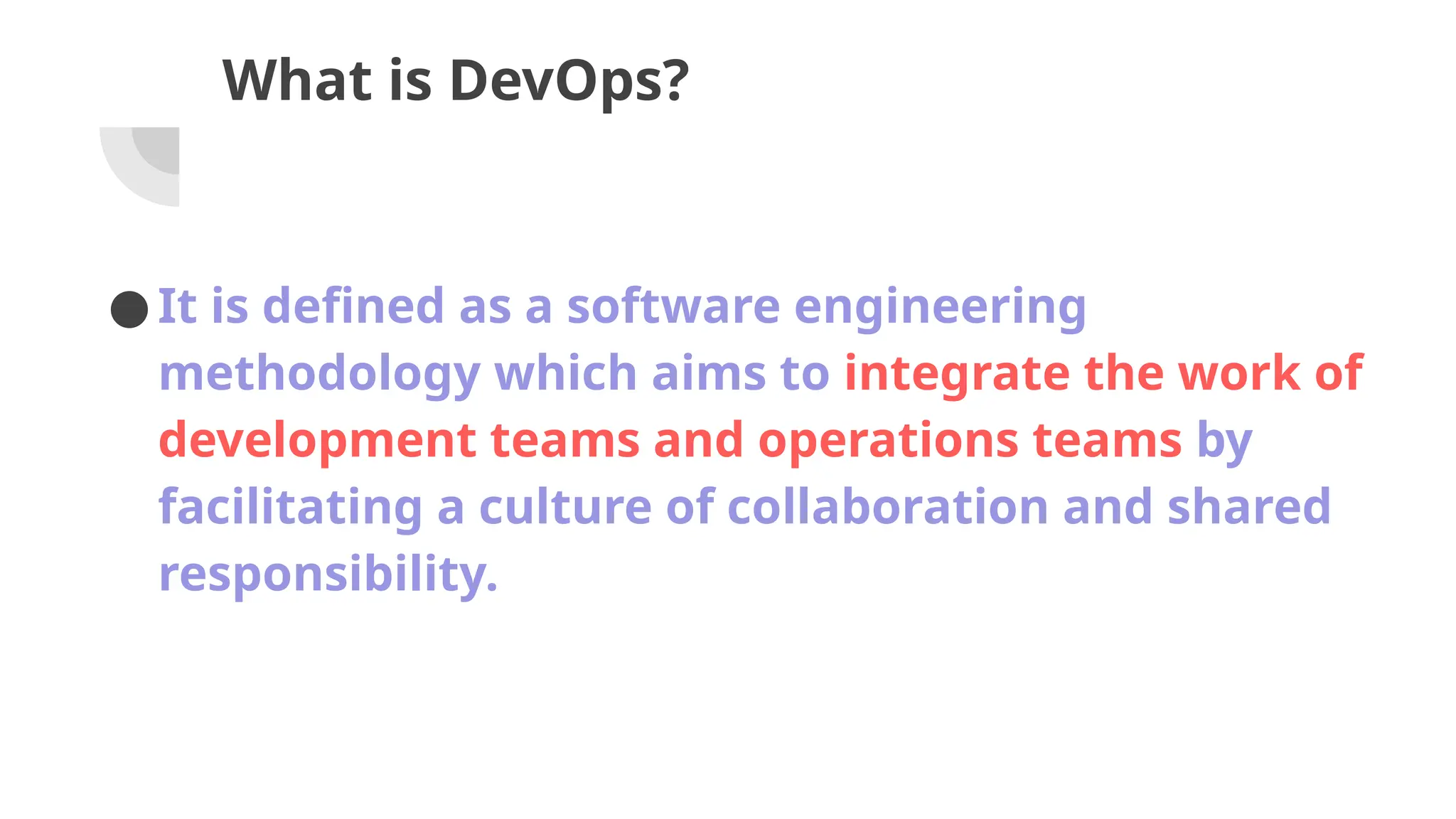 What is DevOps?
●It is defined as a software engineering
methodology which aims to integrate the work of
development teams and operations teams by
facilitating a culture of collaboration and shared
responsibility.
 