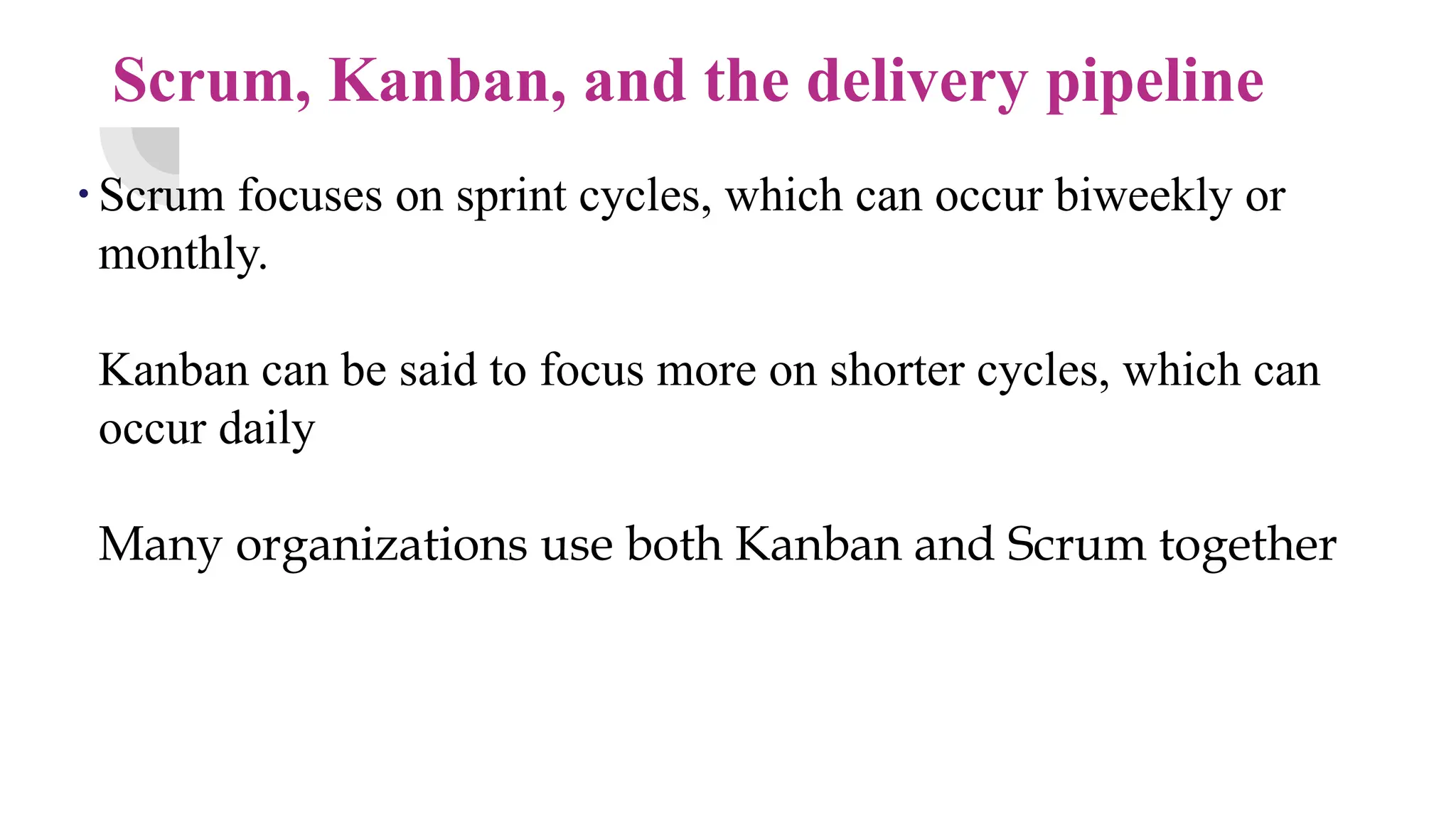 Scrum, Kanban, and the delivery pipeline
. Scrum focuses on sprint cycles, which can occur biweekly or
monthly.
Kanban can be said to focus more on shorter cycles, which can
occur daily
Many organizations use both Kanban and Scrum together
 