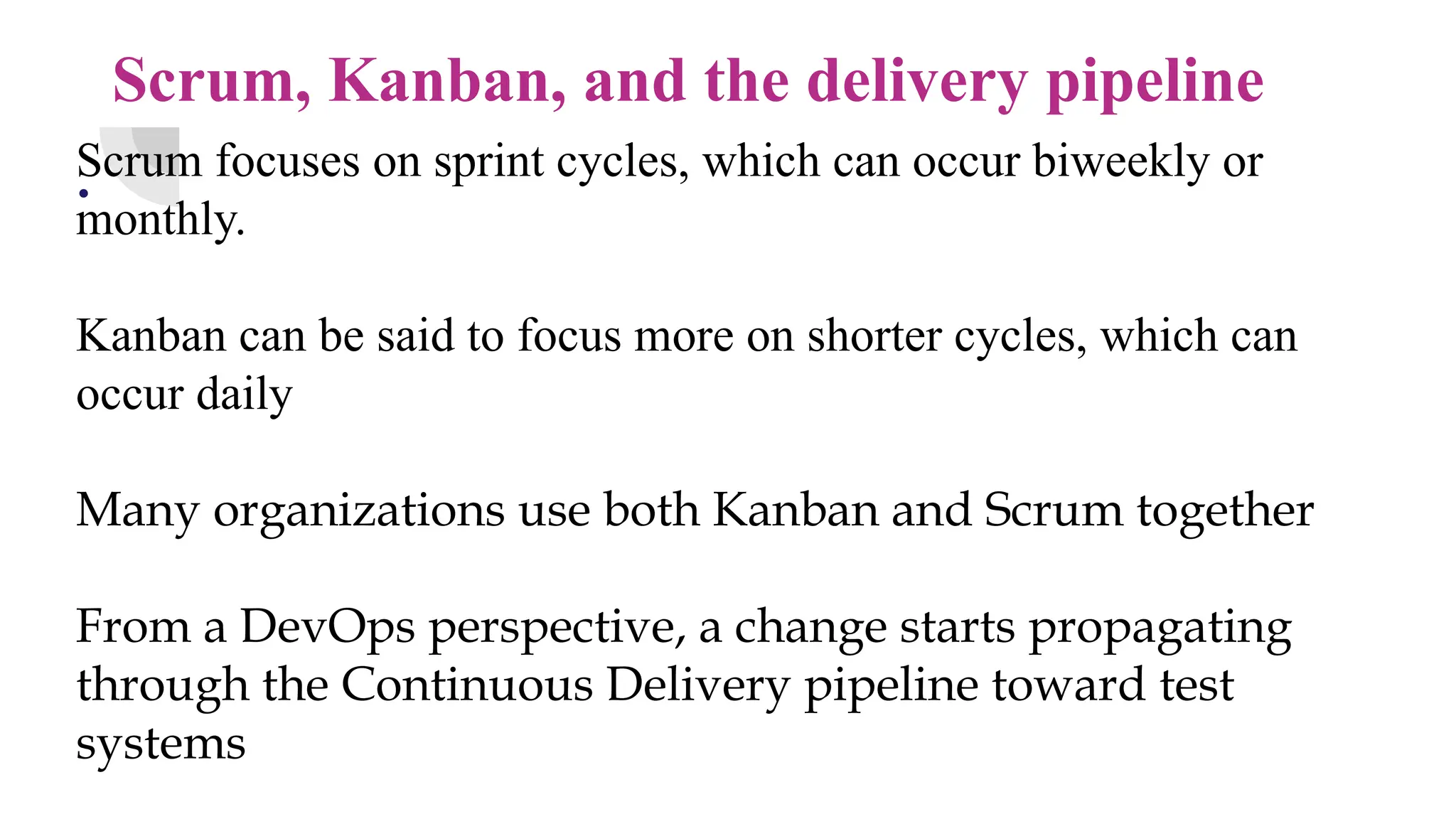 Scrum, Kanban, and the delivery pipeline
.
Scrum focuses on sprint cycles, which can occur biweekly or
monthly.
Kanban can be said to focus more on shorter cycles, which can
occur daily
Many organizations use both Kanban and Scrum together
From a DevOps perspective, a change starts propagating
through the Continuous Delivery pipeline toward test
systems
 