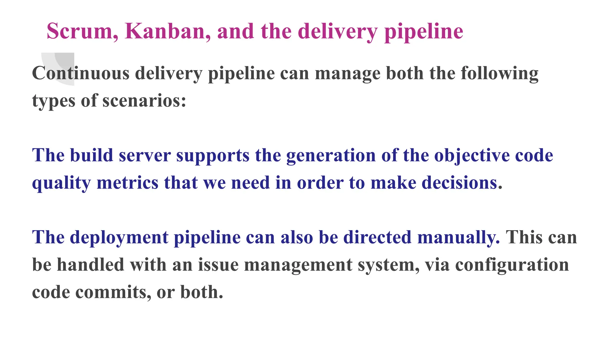 Scrum, Kanban, and the delivery pipeline
Continuous delivery pipeline can manage both the following
types of scenarios:
The build server supports the generation of the objective code
quality metrics that we need in order to make decisions.
The deployment pipeline can also be directed manually. This can
be handled with an issue management system, via configuration
code commits, or both.
 
