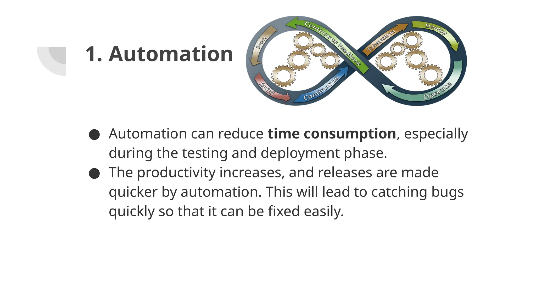 1. Automation
● Automation can reduce time consumption, especially
during the testing and deployment phase.
● The productivity increases, and releases are made
quicker by automation. This will lead to catching bugs
quickly so that it can be fixed easily.
 