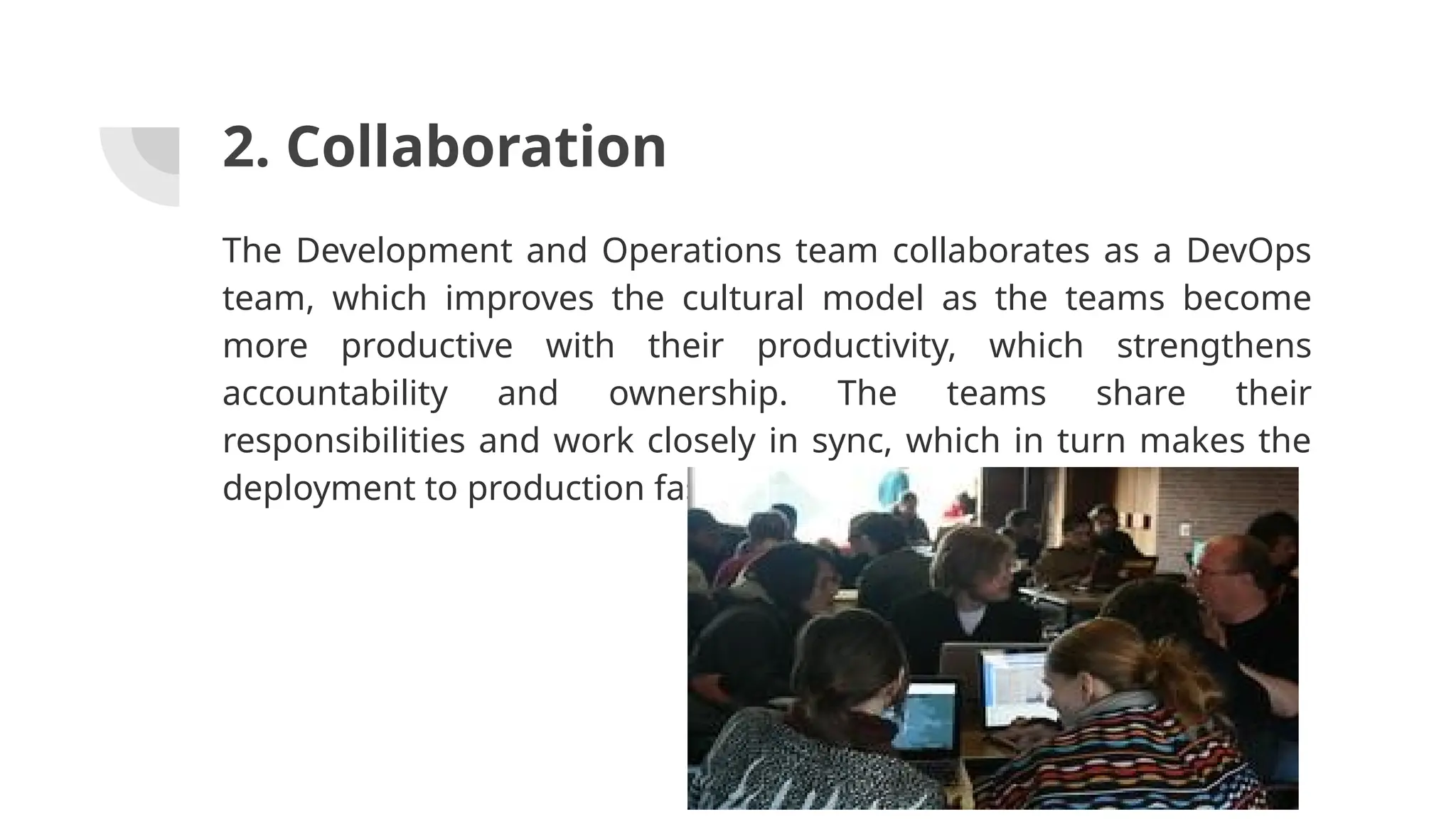 2. Collaboration
The Development and Operations team collaborates as a DevOps
team, which improves the cultural model as the teams become
more productive with their productivity, which strengthens
accountability and ownership. The teams share their
responsibilities and work closely in sync, which in turn makes the
deployment to production faster.
 