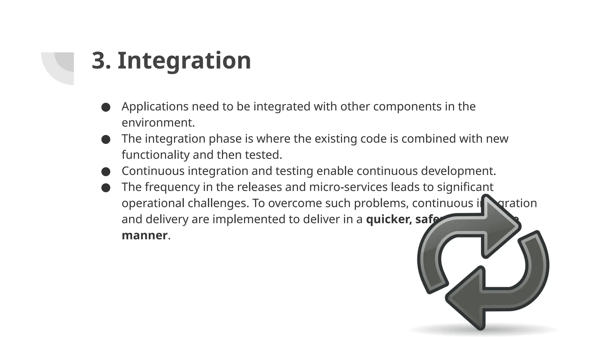 3. Integration
● Applications need to be integrated with other components in the
environment.
● The integration phase is where the existing code is combined with new
functionality and then tested.
● Continuous integration and testing enable continuous development.
● The frequency in the releases and micro-services leads to significant
operational challenges. To overcome such problems, continuous integration
and delivery are implemented to deliver in a quicker, safer, and reliable
manner.
 
