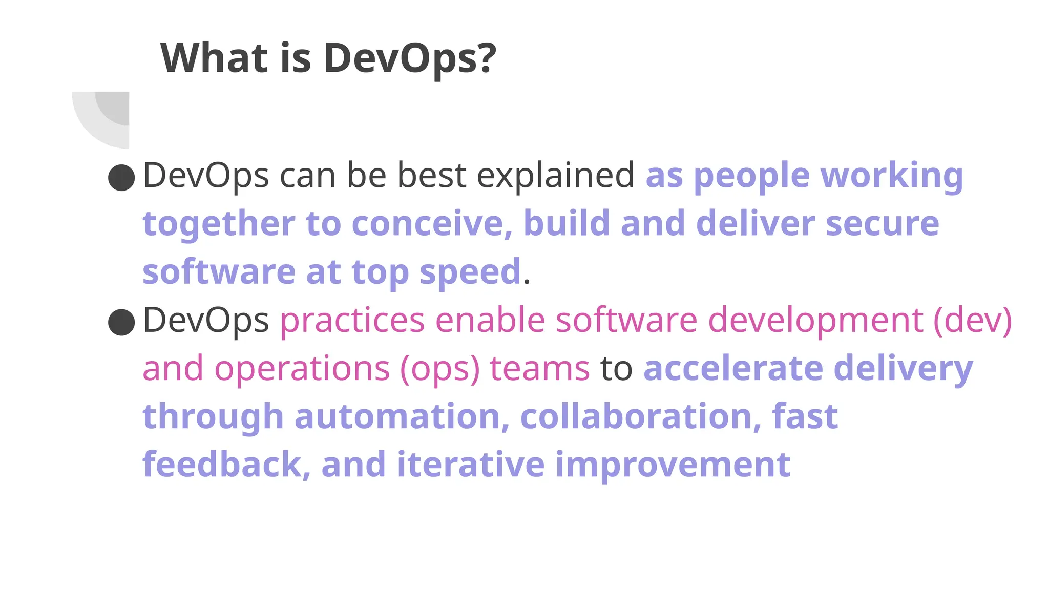 What is DevOps?
●DevOps can be best explained as people working
together to conceive, build and deliver secure
software at top speed.
●DevOps practices enable software development (dev)
and operations (ops) teams to accelerate delivery
through automation, collaboration, fast
feedback, and iterative improvement
 