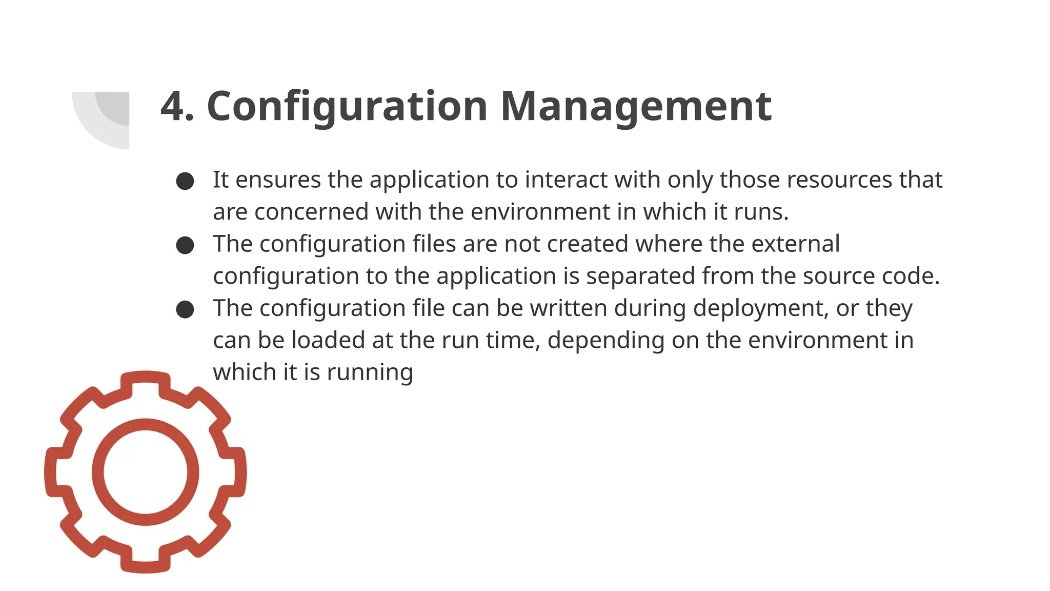 4. Configuration Management
● It ensures the application to interact with only those resources that
are concerned with the environment in which it runs.
● The configuration files are not created where the external
configuration to the application is separated from the source code.
● The configuration file can be written during deployment, or they
can be loaded at the run time, depending on the environment in
which it is running
 