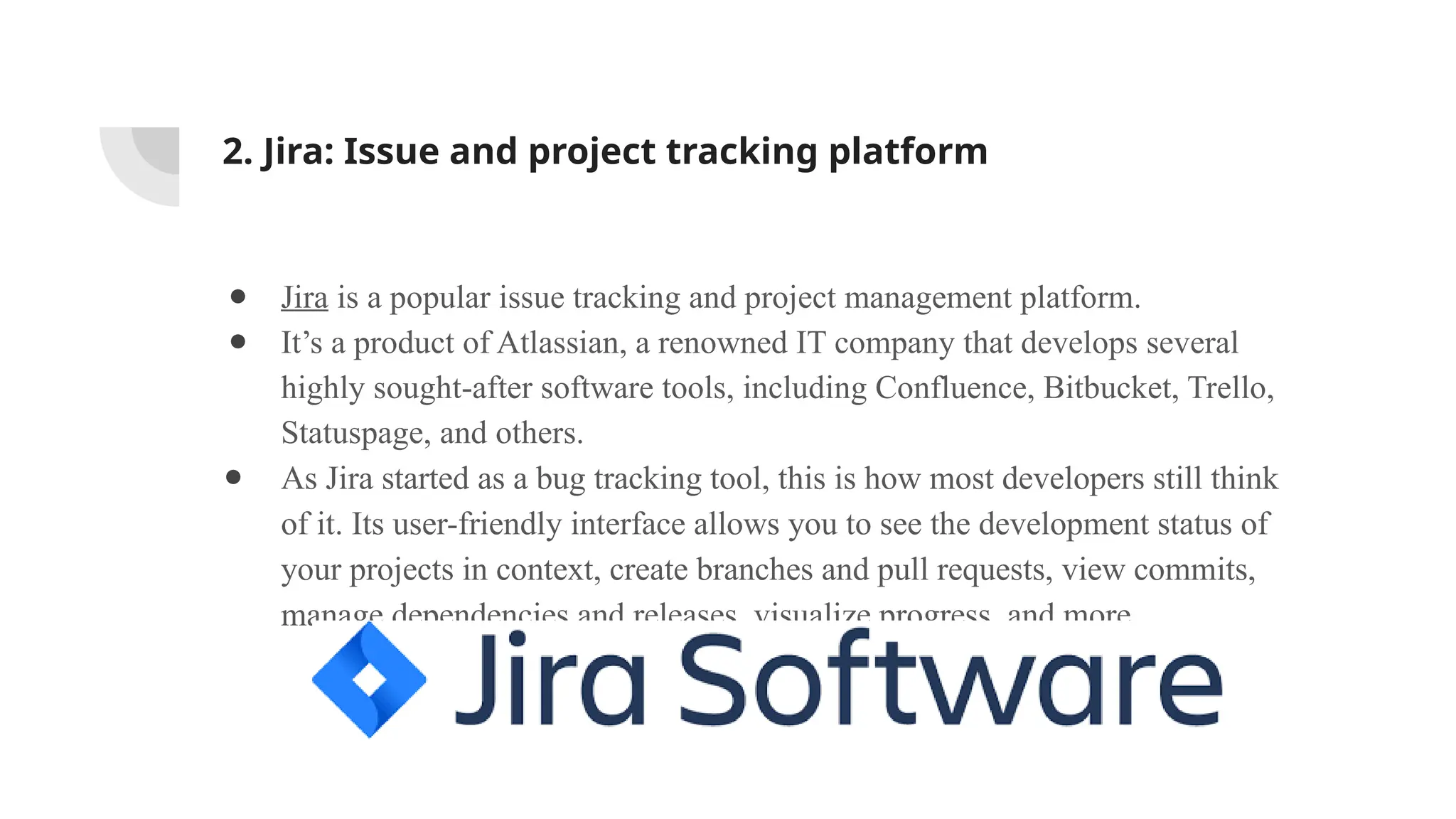 2. Jira: Issue and project tracking platform
● Jira is a popular issue tracking and project management platform.
● It’s a product of Atlassian, a renowned IT company that develops several
highly sought-after software tools, including Confluence, Bitbucket, Trello,
Statuspage, and others.
● As Jira started as a bug tracking tool, this is how most developers still think
of it. Its user-friendly interface allows you to see the development status of
your projects in context, create branches and pull requests, view commits,
manage dependencies and releases, visualize progress, and more.
 