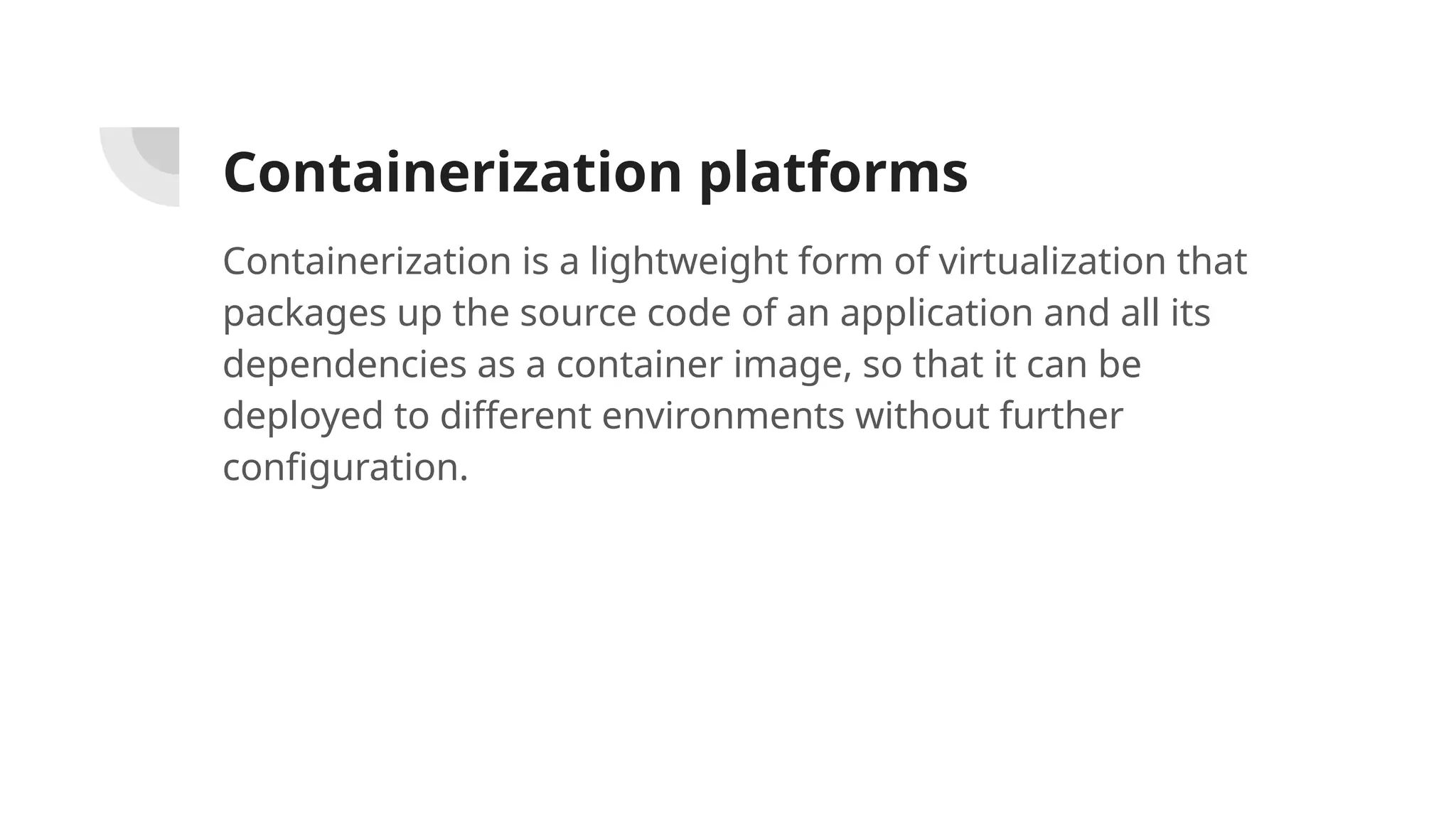 Containerization platforms
Containerization is a lightweight form of virtualization that
packages up the source code of an application and all its
dependencies as a container image, so that it can be
deployed to different environments without further
configuration.
 