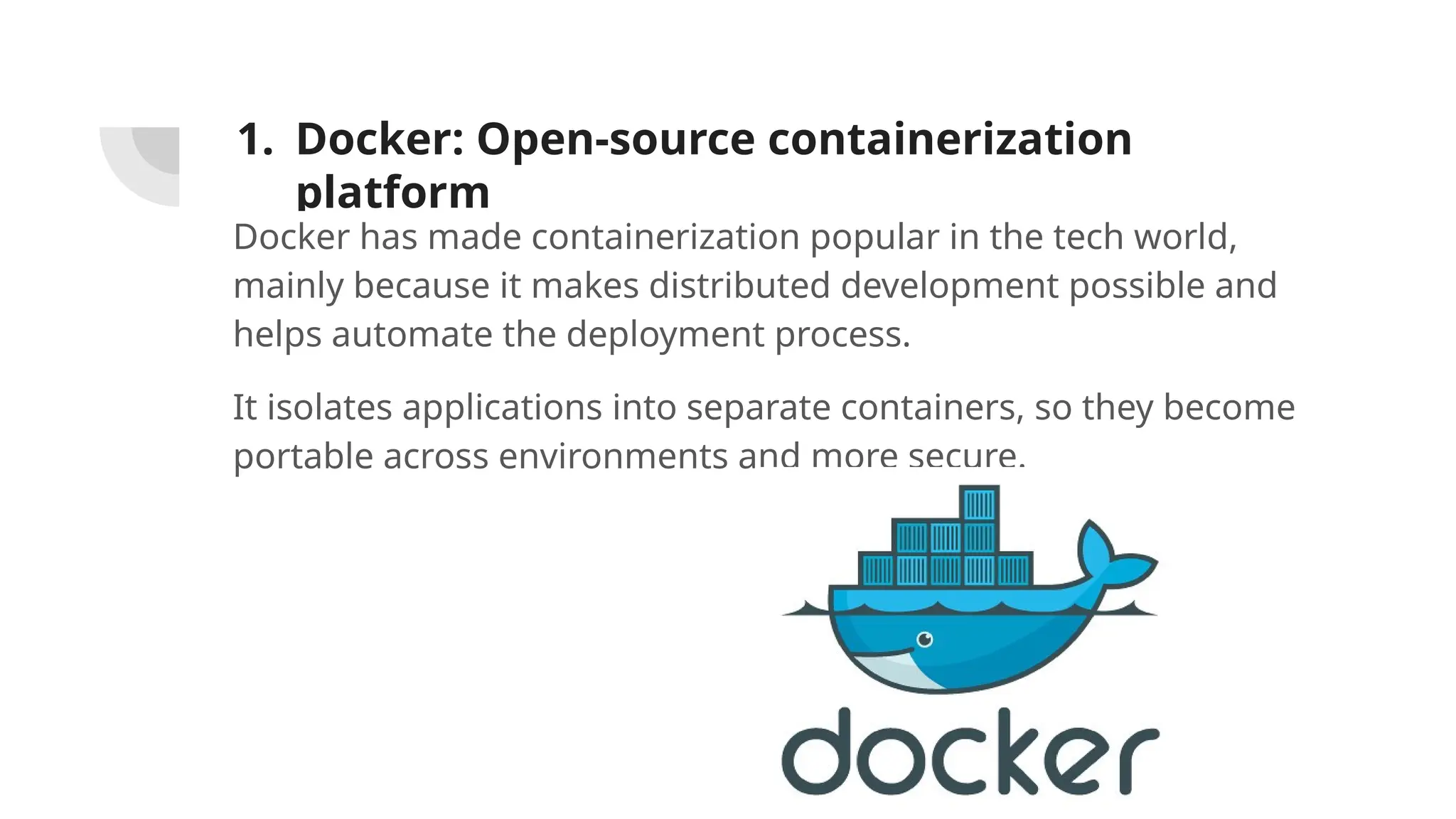 1. Docker: Open-source containerization
platform
Docker has made containerization popular in the tech world,
mainly because it makes distributed development possible and
helps automate the deployment process.
It isolates applications into separate containers, so they become
portable across environments and more secure.
 
