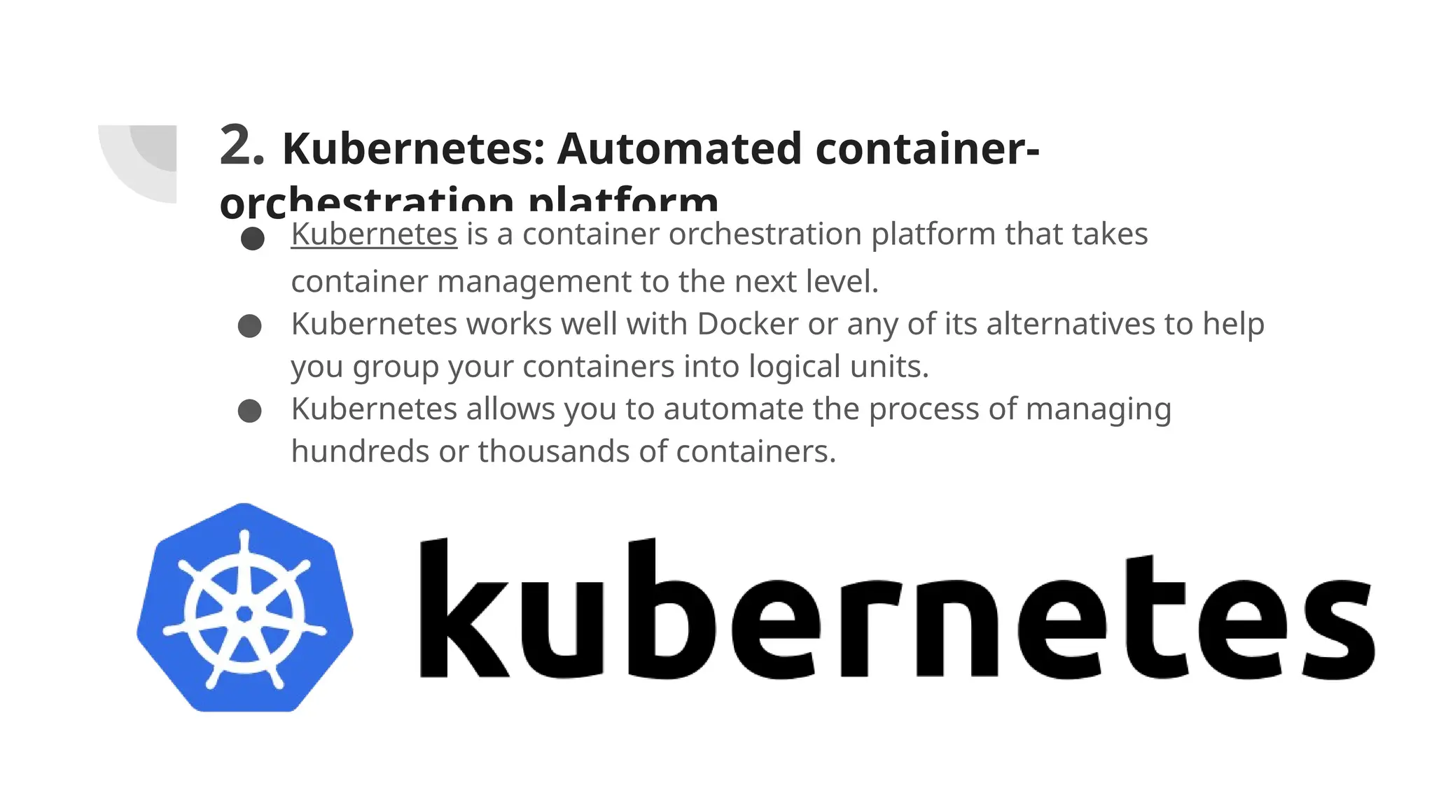 2. Kubernetes: Automated container-
orchestration platform
● Kubernetes is a container orchestration platform that takes
container management to the next level.
● Kubernetes works well with Docker or any of its alternatives to help
you group your containers into logical units.
● Kubernetes allows you to automate the process of managing
hundreds or thousands of containers.
 