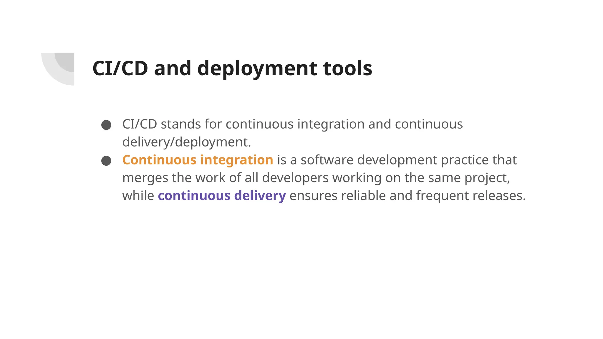 CI/CD and deployment tools
● CI/CD stands for continuous integration and continuous
delivery/deployment.
● Continuous integration is a software development practice that
merges the work of all developers working on the same project,
while continuous delivery ensures reliable and frequent releases.
 