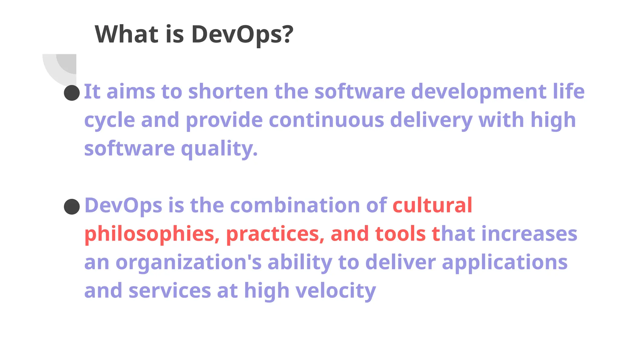 What is DevOps?
●It aims to shorten the software development life
cycle and provide continuous delivery with high
software quality.
●DevOps is the combination of cultural
philosophies, practices, and tools that increases
an organization's ability to deliver applications
and services at high velocity
 