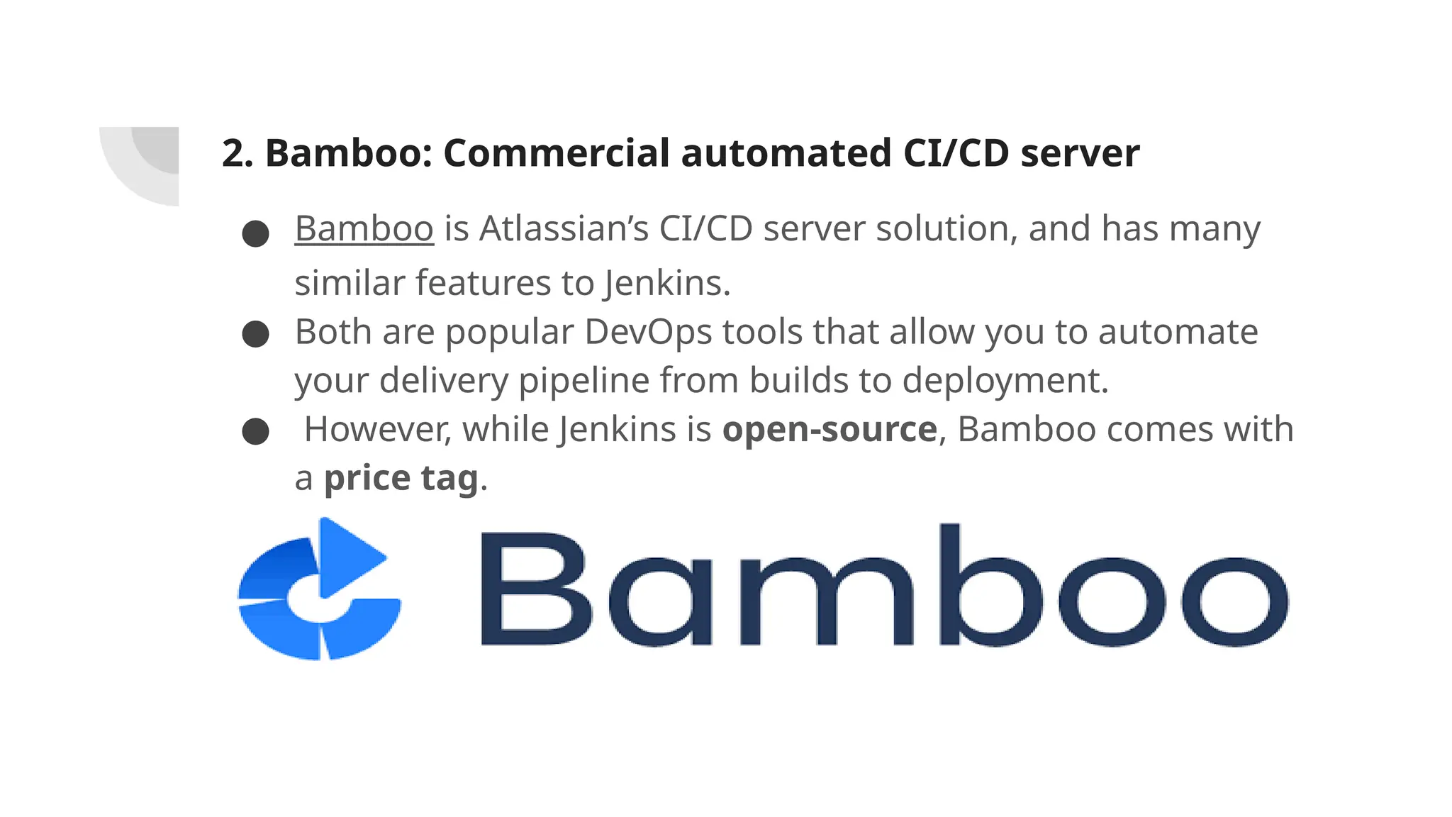 2. Bamboo: Commercial automated CI/CD server
● Bamboo is Atlassian’s CI/CD server solution, and has many
similar features to Jenkins.
● Both are popular DevOps tools that allow you to automate
your delivery pipeline from builds to deployment.
● However, while Jenkins is open-source, Bamboo comes with
a price tag.
 