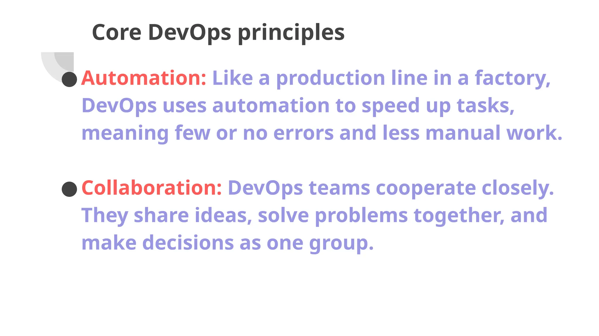 Core DevOps principles
●Automation: Like a production line in a factory,
DevOps uses automation to speed up tasks,
meaning few or no errors and less manual work.
●Collaboration: DevOps teams cooperate closely.
They share ideas, solve problems together, and
make decisions as one group.
 
