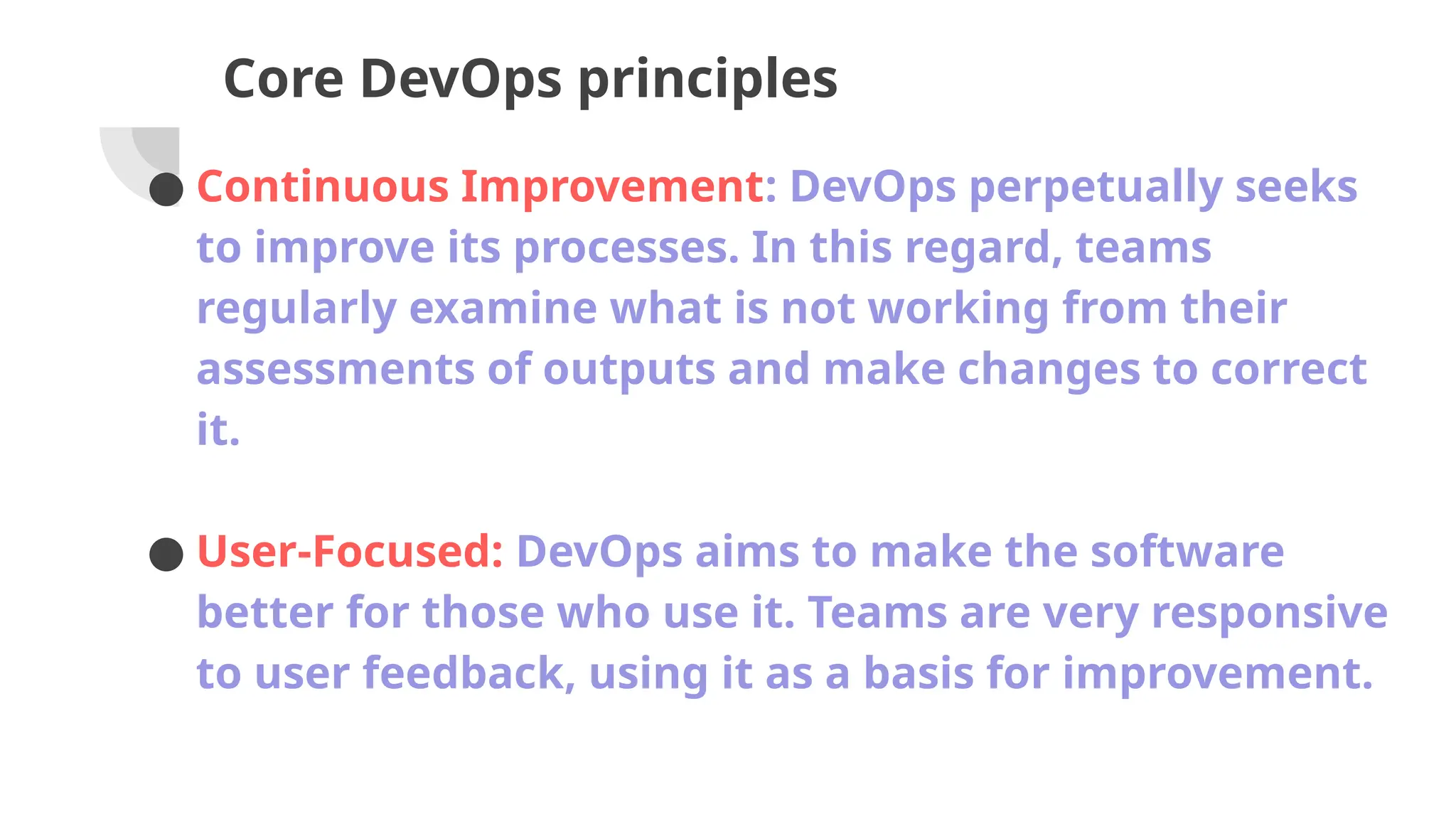 Core DevOps principles
● Continuous Improvement: DevOps perpetually seeks
to improve its processes. In this regard, teams
regularly examine what is not working from their
assessments of outputs and make changes to correct
it.
● User-Focused: DevOps aims to make the software
better for those who use it. Teams are very responsive
to user feedback, using it as a basis for improvement.
 