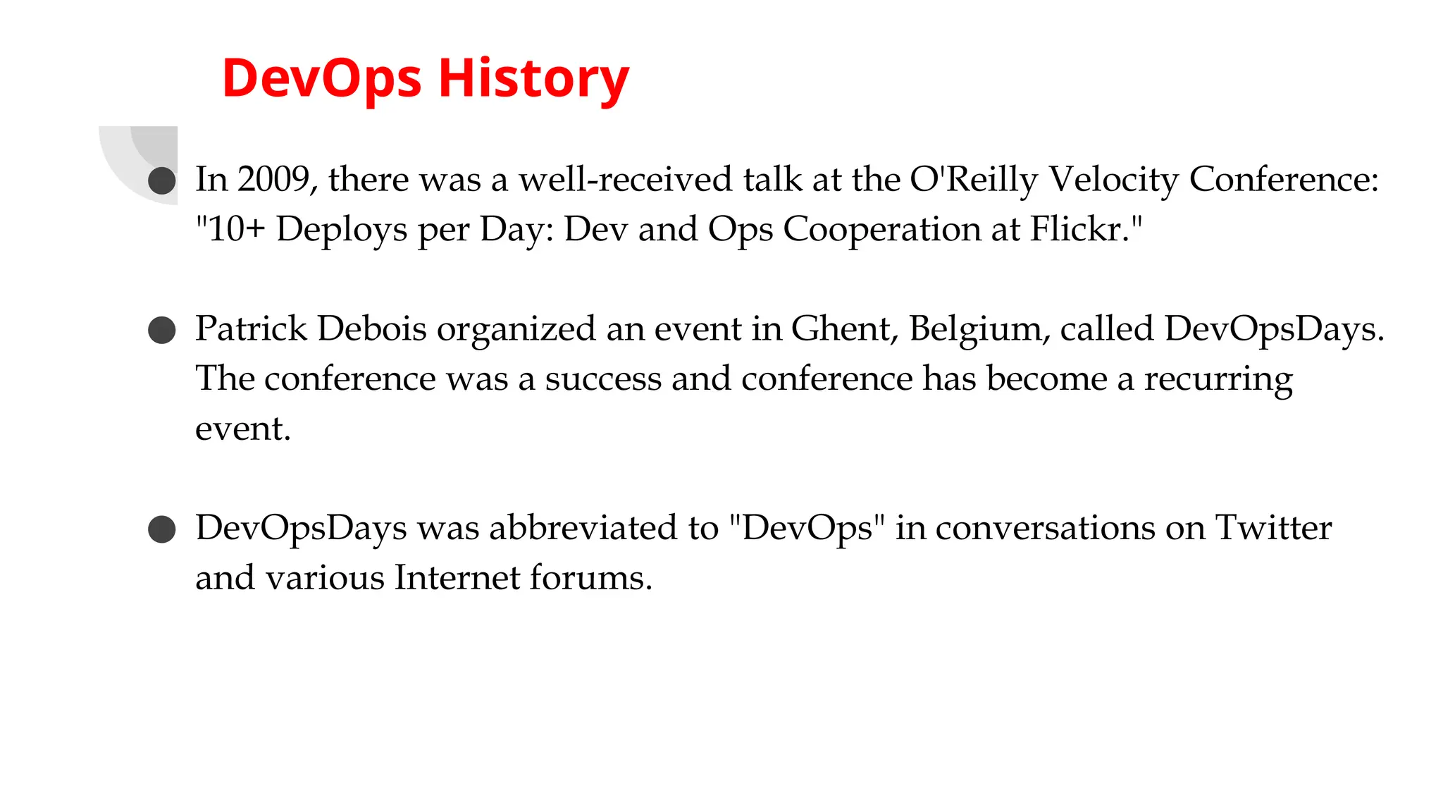 DevOps History
● In 2009, there was a well-received talk at the O'Reilly Velocity Conference:
"10+ Deploys per Day: Dev and Ops Cooperation at Flickr."
● Patrick Debois organized an event in Ghent, Belgium, called DevOpsDays.
The conference was a success and conference has become a recurring
event.
● DevOpsDays was abbreviated to "DevOps" in conversations on Twitter
and various Internet forums.
 