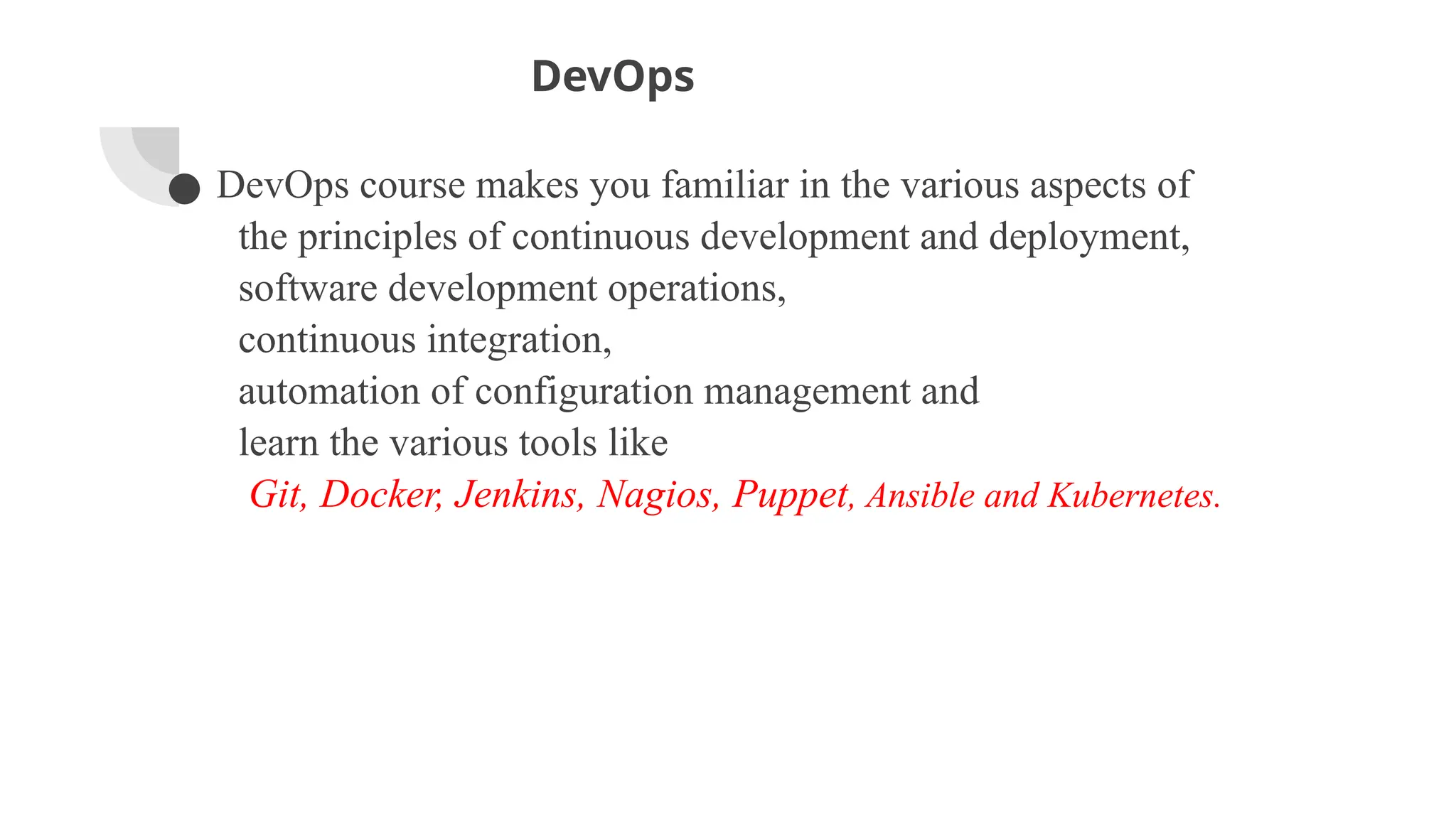 DevOps
● DevOps course makes you familiar in the various aspects of
the principles of continuous development and deployment,
software development operations,
continuous integration,
automation of configuration management and
learn the various tools like
Git, Docker, Jenkins, Nagios, Puppet, Ansible and Kubernetes.
 
